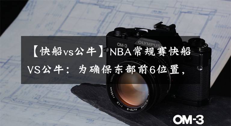 【快船vs公牛】NBA常规赛快船VS公牛：为确保东部前6位置，公牛欲在主场击败快船