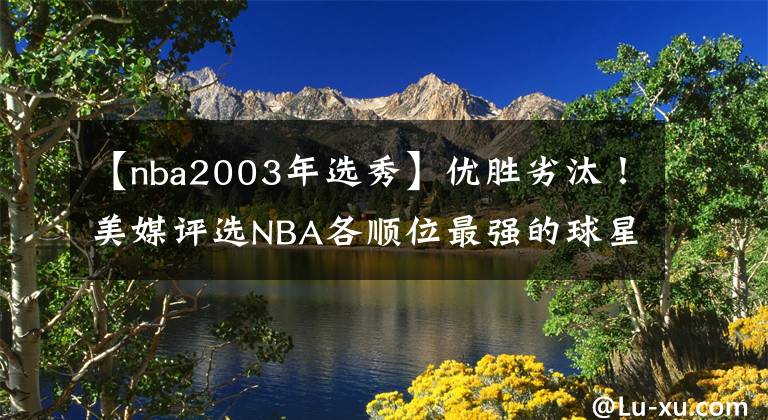 【nba2003年选秀】优胜劣汰！美媒评选NBA各顺位最强的球星：拥有选秀权就是价值！