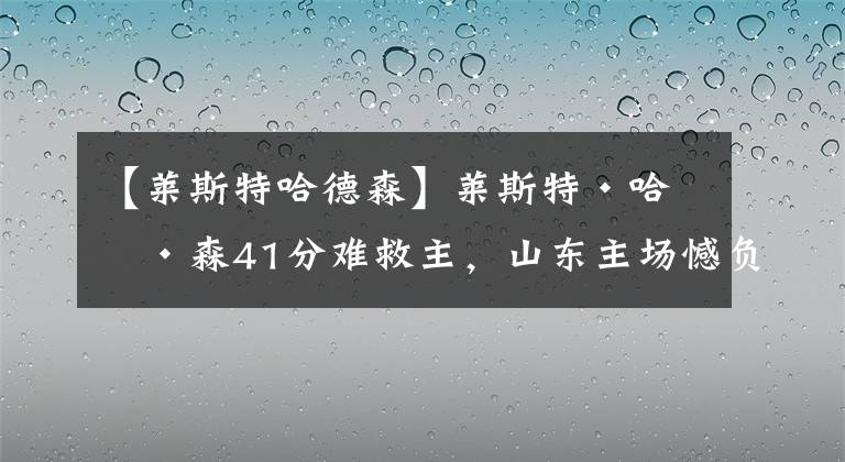 【莱斯特哈德森】莱斯特·哈德森41分难救主，山东主场憾负四川