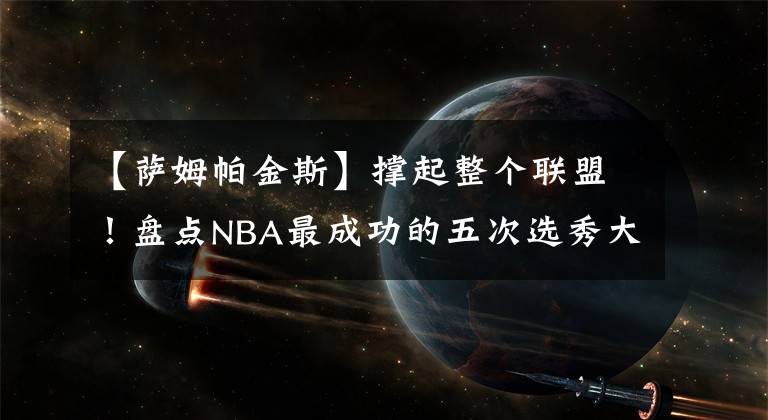 【萨姆帕金斯】撑起整个联盟！盘点NBA最成功的五次选秀大会：白金一代仅第三！