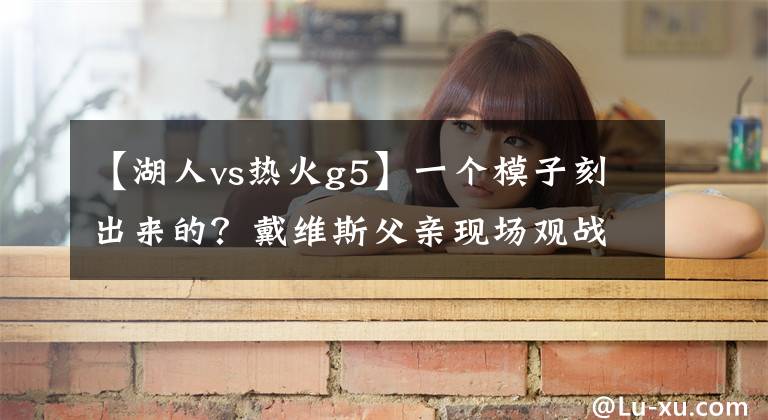 【湖人vs热火g5】一个模子刻出来的？戴维斯父亲现场观战湖人VS热火G5