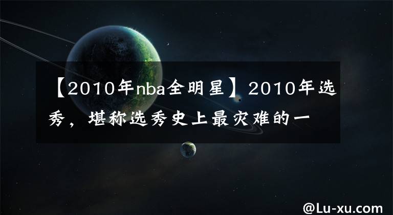 【2010年nba全明星】2010年选秀，堪称选秀史上最灾难的一年！前十顺位近半遭赛季报销