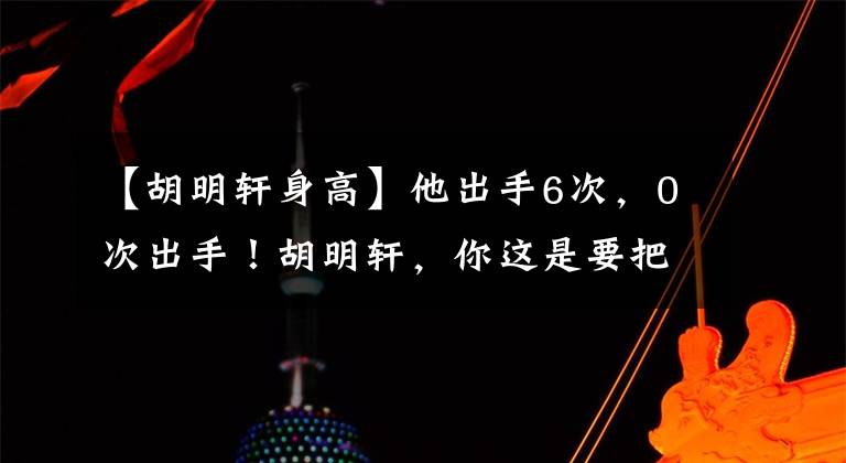 【胡明轩身高】他出手6次，0次出手！胡明轩，你这是要把杜锋从国家队开除啊！