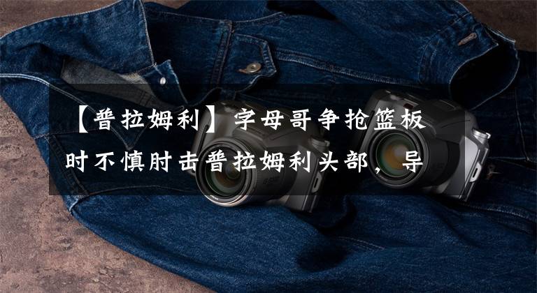 【普拉姆利】字母哥争抢篮板时不慎肘击普拉姆利头部，导致后者额头出血