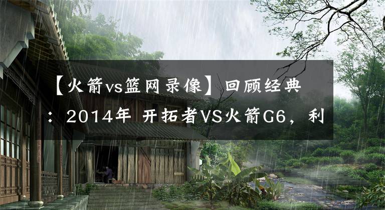 【火箭vs篮网录像】回顾经典：2014年 开拓者VS火箭G6，利拉德0.9秒绝杀！（含录像）