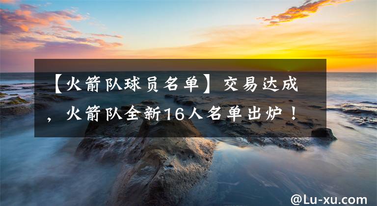 【火箭队球员名单】交易达成，火箭队全新16人名单出炉！3新秀将加盟，裁人势在必行