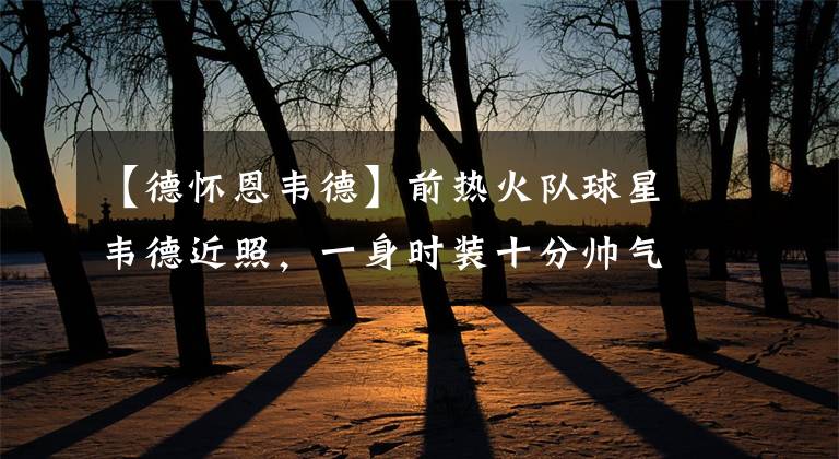 【德怀恩韦德】前热火队球星韦德近照，一身时装十分帅气，身材保持得非常好