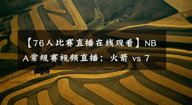 【76人比赛直播在线观看】NBA常规赛视频直播：火箭 vs 76人 休城双少大战费城军团！