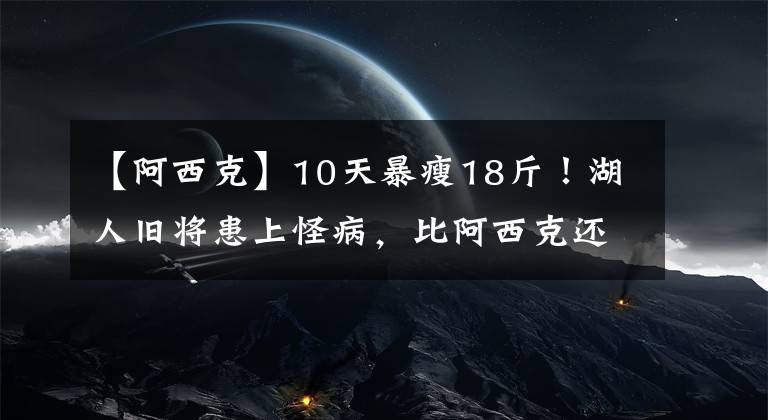 【阿西克】10天暴瘦18斤！湖人旧将患上怪病，比阿西克还无奈，他才刚打出来