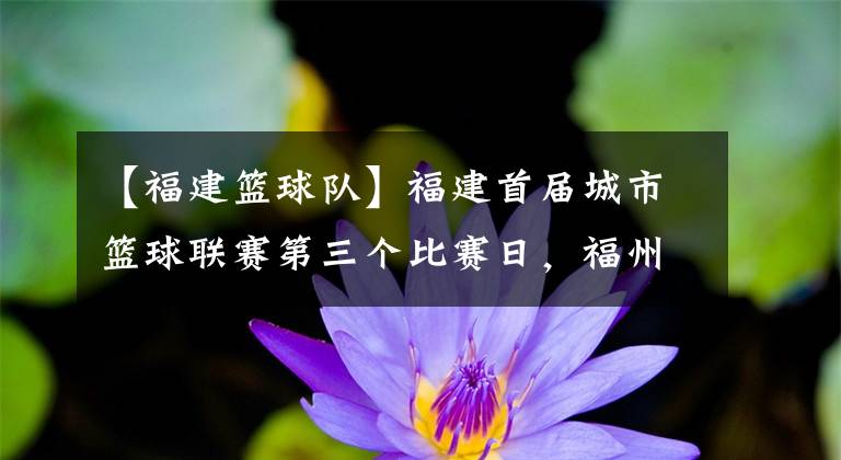 【福建篮球队】福建首届城市篮球联赛第三个比赛日，福州队迎来胜利