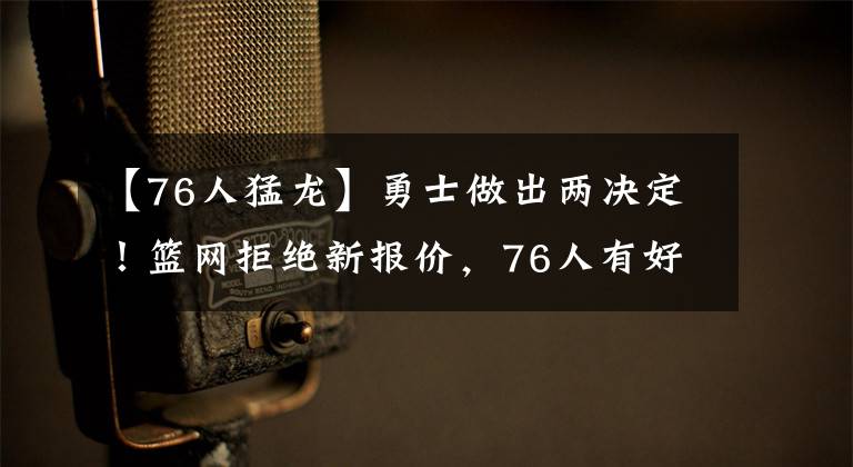 【76人猛龙】勇士做出两决定！篮网拒绝新报价，76人有好消息，猛龙态度很鲜明