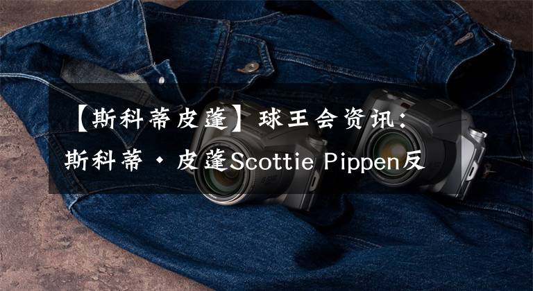 【斯科蒂皮蓬】球王会资讯：斯科蒂·皮蓬Scottie Pippen反思因欺凌而瘫痪勇兄弟
