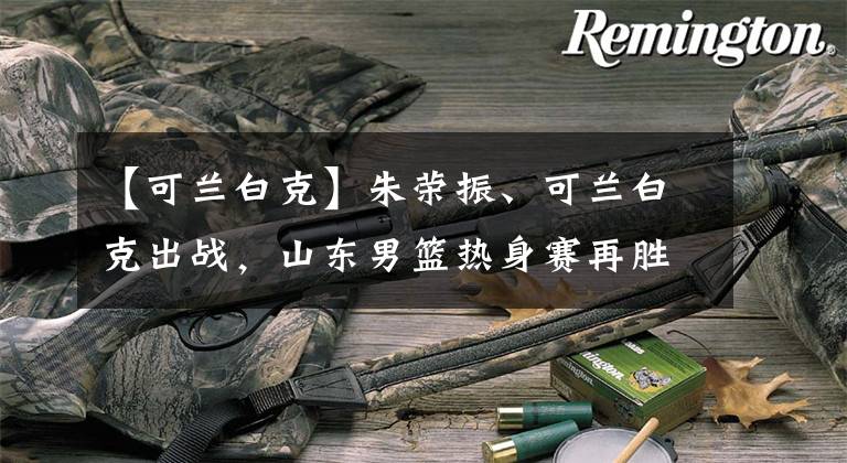 【可兰白克】朱荣振、可兰白克出战，山东男篮热身赛再胜广州龙狮男篮