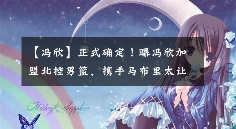 【冯欣】正式确定！曝冯欣加盟北控男篮，携手马布里太让人期待