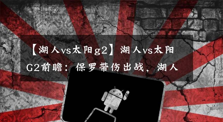 【湖人vs太阳g2】湖人vs太阳G2前瞻：保罗带伤出战，湖人悍将扬言要给布克上对抗！