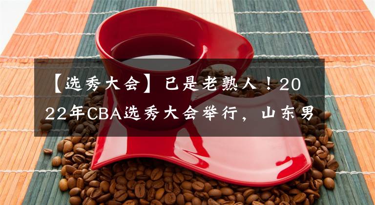【选秀大会】已是老熟人！2022年CBA选秀大会举行，山东男篮选中赵仕浩