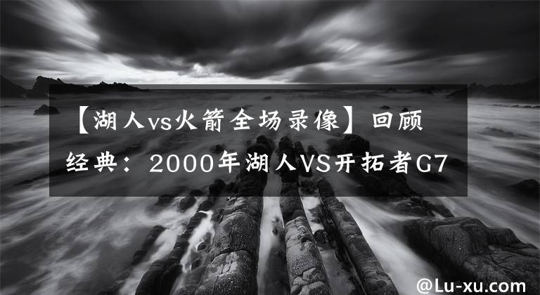 【湖人vs火箭全场录像】回顾经典：2000年湖人VS开拓者G7 科比+奥尼尔携手翻盘（含录像）
