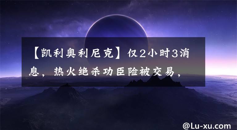 【凯利奥利尼克】仅2小时3消息，热火绝杀功臣险被交易，名嘴透湖人最大问题！