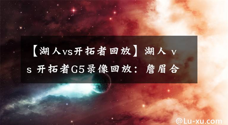【湖人vs开拓者回放】湖人 vs 开拓者G5录像回放：詹眉合砍79分助球队晋级半决赛！