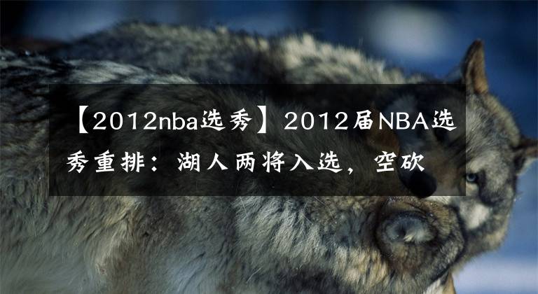 【2012nba选秀】2012届NBA选秀重排：湖人两将入选，空砍王第三，第一实至名归