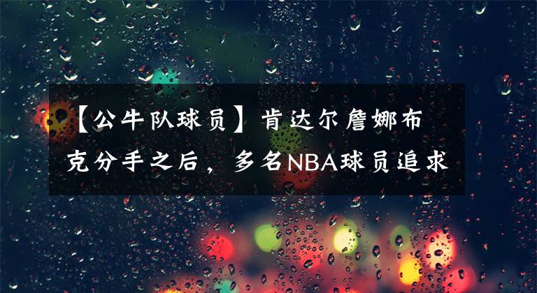 【公牛队球员】肯达尔詹娜布克分手之后，多名NBA球员追求詹娜，公牛球哥领衔！