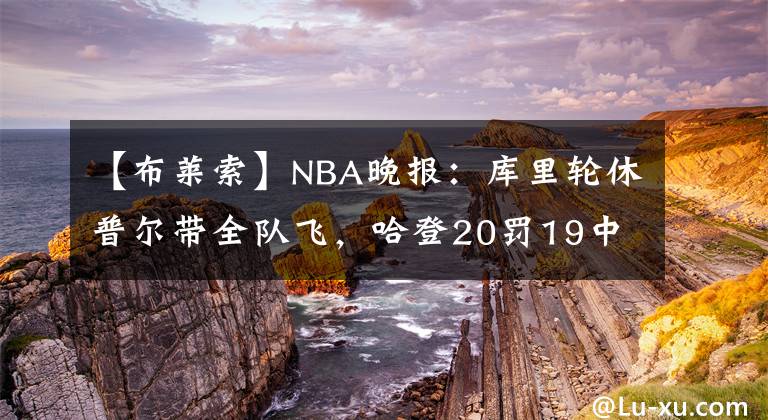 【布莱索】NBA晚报：库里轮休普尔带全队飞，哈登20罚19中，布莱索今日被嘘