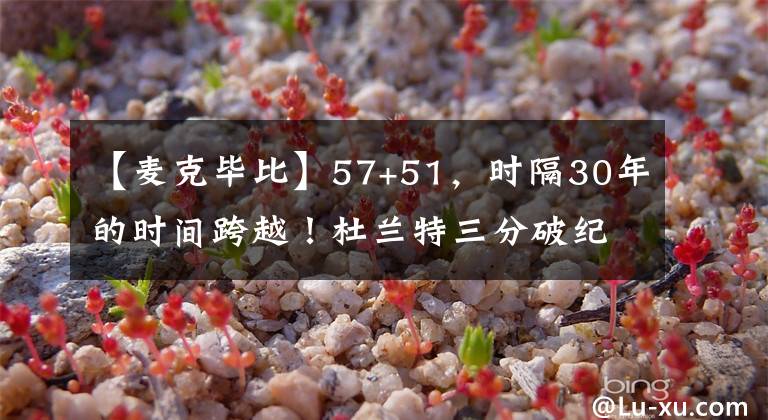 【麦克毕比】57+51，时隔30年的时间跨越！杜兰特三分破纪录，库里破2300大关