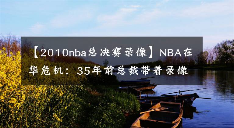 【2010nba总决赛录像】NBA在华危机：35年前总裁带着录像带求央视转播 如今一天就陷困境
