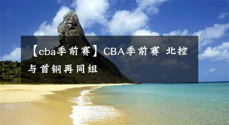 【cba季前赛】CBA季前赛 北控与首钢再同组