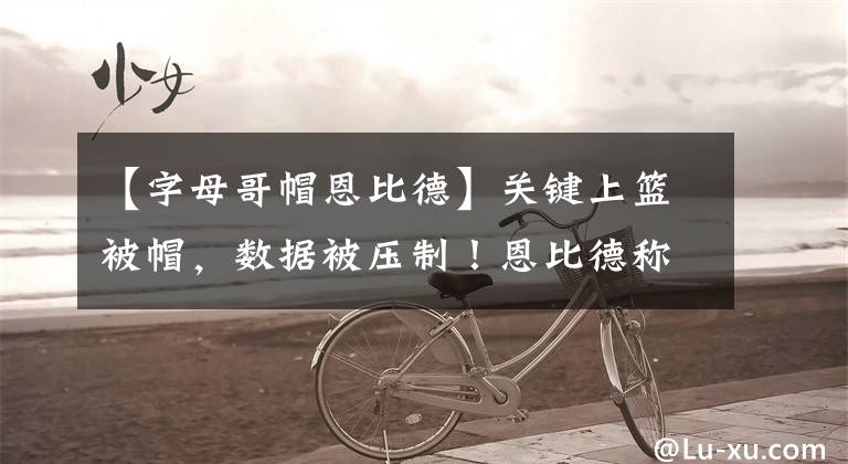 【字母哥帽恩比德】关键上篮被帽，数据被压制！恩比德称赞字母哥：我们防不住他