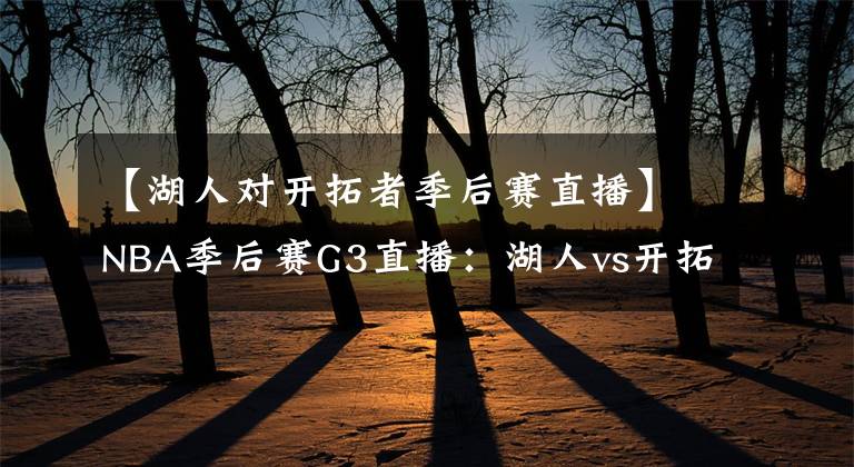 【湖人对开拓者季后赛直播】NBA季后赛G3直播：湖人vs开拓者 利指导出战，詹眉率队再转局势？
