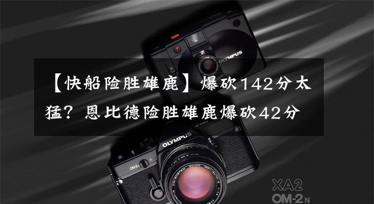 【快船险胜雄鹿】爆砍142分太猛？恩比德险胜雄鹿爆砍42分？篮网交易后首遭大败？