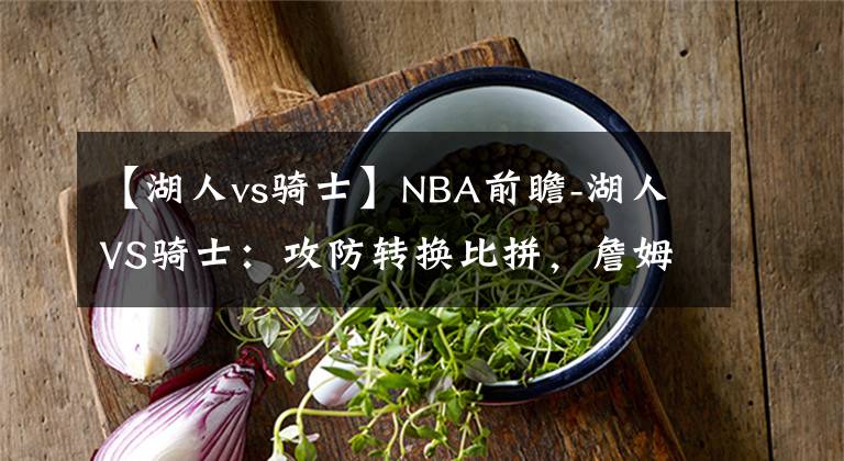 【湖人vs骑士】NBA前瞻-湖人VS骑士：攻防转换比拼，詹姆斯重回克利夫兰直面骑士