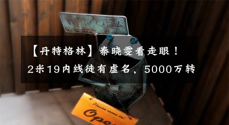 【丹特格林】秦晓雯看走眼！2米19内线徒有虚名，5000万转会费恐付之东流