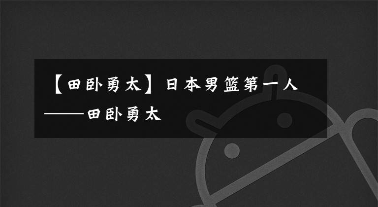 【田卧勇太】日本男篮第一人——田卧勇太