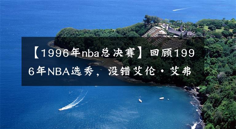 【1996年nba总决赛】回顾1996年NBA选秀，没错艾伦·艾弗森就是那一届的状元