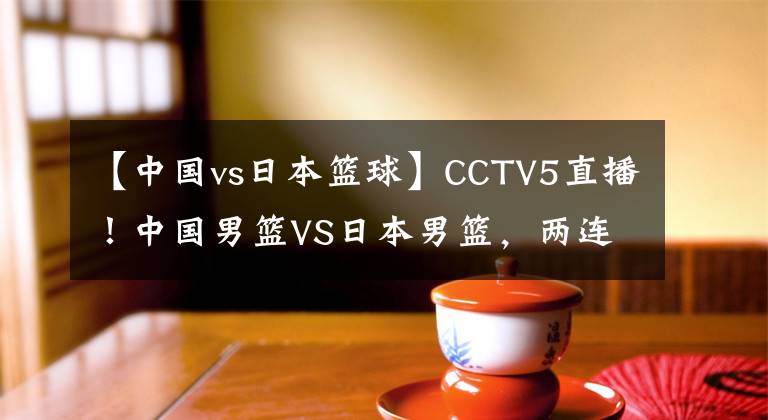 【中国vs日本篮球】CCTV5直播！中国男篮VS日本男篮，两连败之后，再输恐被淘汰出局