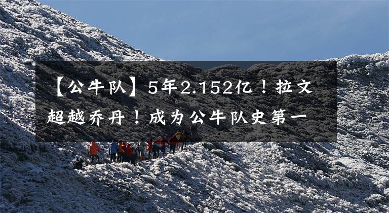 【公牛队】5年2.152亿！拉文超越乔丹！成为公牛队史第一大合同