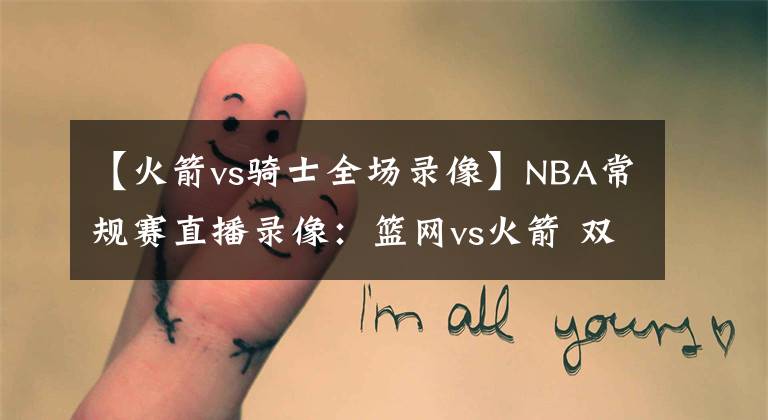 【火箭vs骑士全场录像】NBA常规赛直播录像：篮网vs火箭 双星威力无穷，哈登归家浴火重生