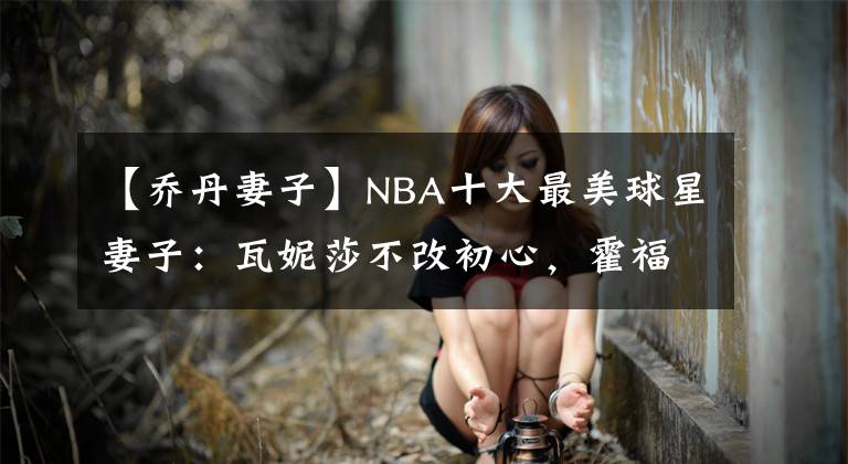 【乔丹妻子】NBA十大最美球星妻子：瓦妮莎不改初心，霍福德妻子环球小姐！