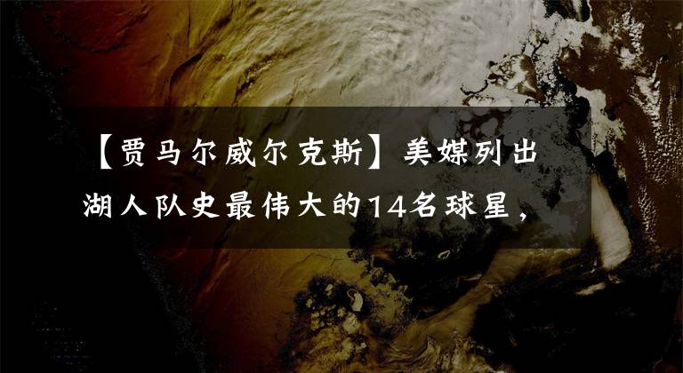 【贾马尔威尔克斯】美媒列出湖人队史最伟大的14名球星，湖人是如何获得他们的