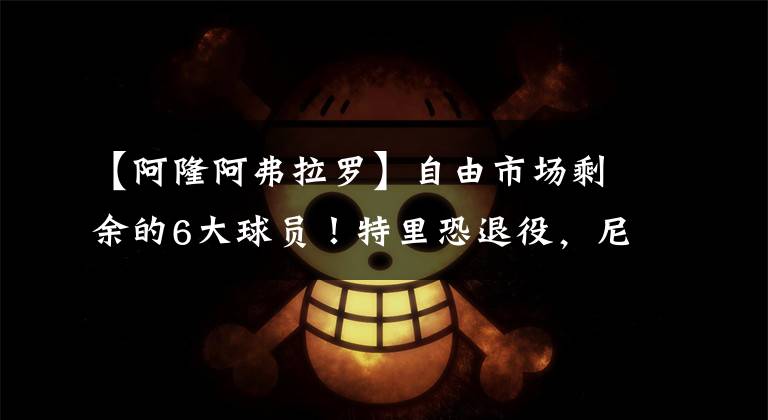 【阿隆阿弗拉罗】自由市场剩余的6大球员！特里恐退役，尼克杨克六上榜！