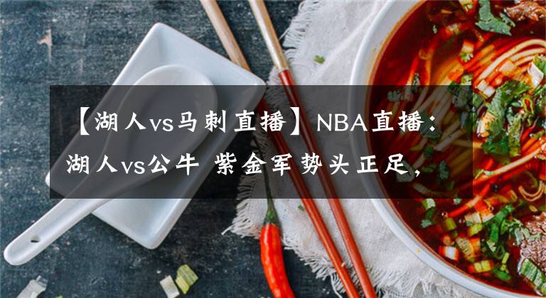 【湖人vs马刺直播】NBA直播：湖人vs公牛 紫金军势头正足，有望继续捍卫主场冲击连胜