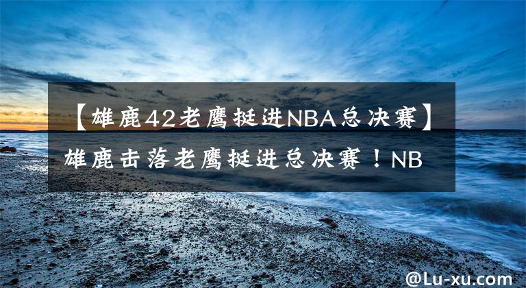 【雄鹿42老鹰挺进NBA总决赛】雄鹿击落老鹰挺进总决赛！NBA终极对决，字母哥伤势成争冠X因素