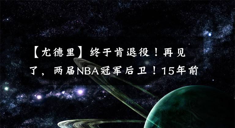 【尤德里】终于肯退役！再见了，两届NBA冠军后卫！15年前王仕鹏绝杀过他