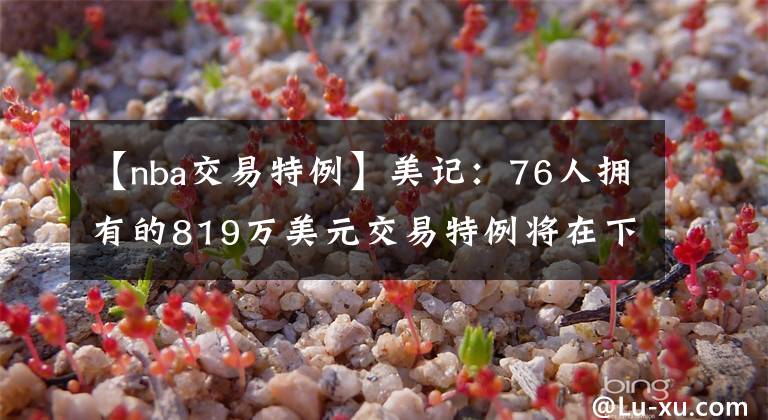 【nba交易特例】美记：76人拥有的819万美元交易特例将在下周到期