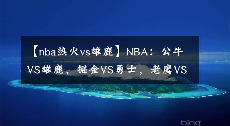 【nba热火vs雄鹿】NBA：公牛VS雄鹿，掘金VS勇士，老鹰VS热火，鹈鹕VS太阳