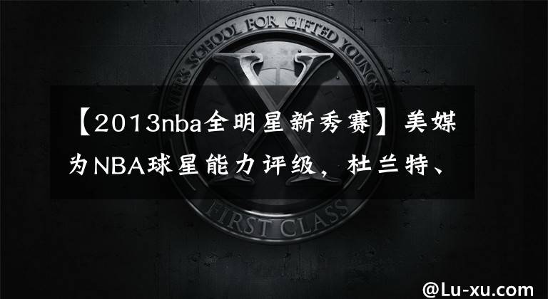 【2013nba全明星新秀赛】美媒为NBA球星能力评级，杜兰特、詹姆斯、字母哥1A档