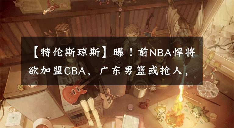 【特伦斯琼斯】曝！前NBA悍将欲加盟CBA，广东男篮或抢人，能力远在莫兰德之上