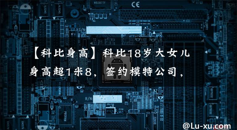 【科比身高】科比18岁大女儿身高超1米8，签约模特公司，为碧昂斯品牌代言
